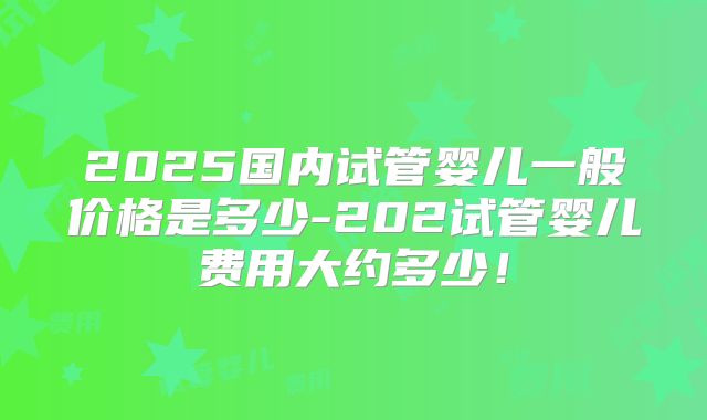 2025国内试管婴儿一般价格是多少-202试管婴儿费用大约多少!