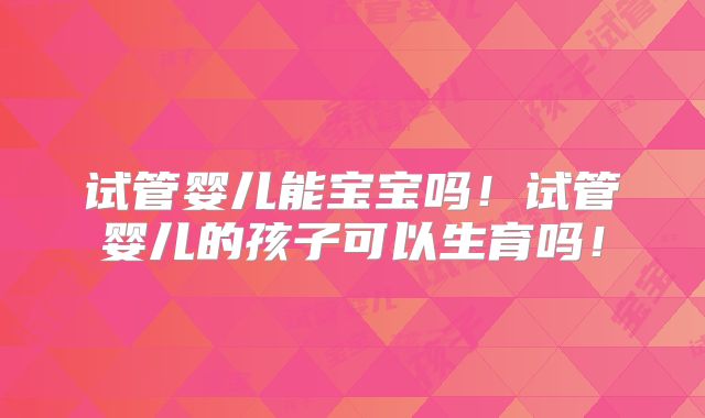 试管婴儿能宝宝吗！试管婴儿的孩子可以生育吗！