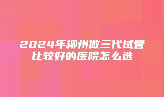 2024年柳州做三代试管比较好的医院怎么选