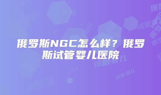 俄罗斯NGC怎么样？俄罗斯试管婴儿医院