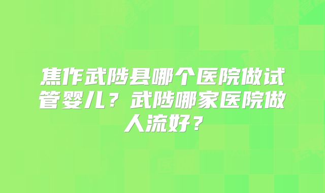 焦作武陟县哪个医院做试管婴儿？武陟哪家医院做人流好？