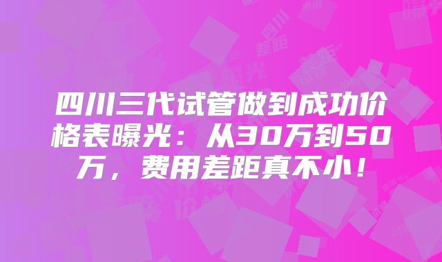 四川三代试管做到成功价格表曝光：从30万到50万，费用差距真不小！