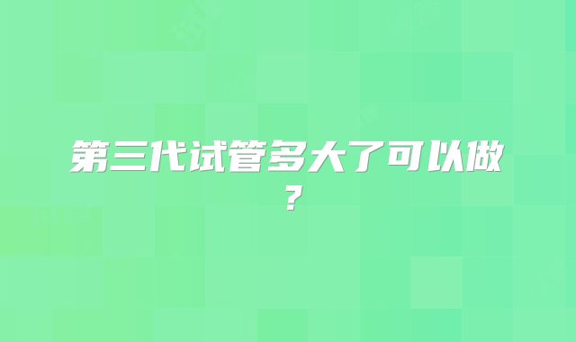 第三代试管多大了可以做？