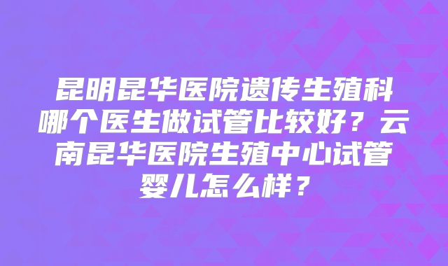 昆明昆华医院遗传生殖科哪个医生做试管比较好？云南昆华医院生殖中心试管婴儿怎么样？