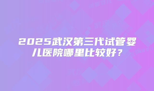 2025武汉第三代试管婴儿医院哪里比较好？