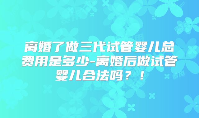离婚了做三代试管婴儿总费用是多少-离婚后做试管婴儿合法吗？！