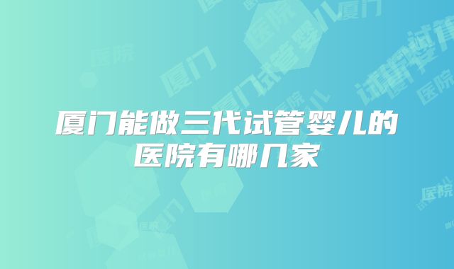 厦门能做三代试管婴儿的医院有哪几家
