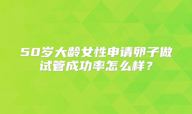 50岁大龄女性申请卵子做试管成功率怎么样?
