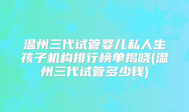 温州三代试管婴儿私人生孩子机构排行榜单揭晓(温州三代试管多少钱)