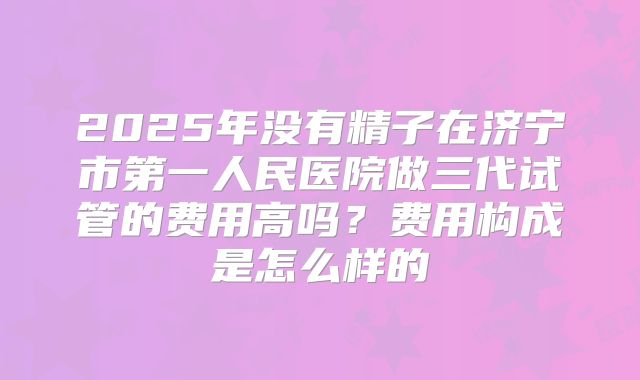2025年没有精子在济宁市第一人民医院做三代试管的费用高吗?费用构成是怎么样的