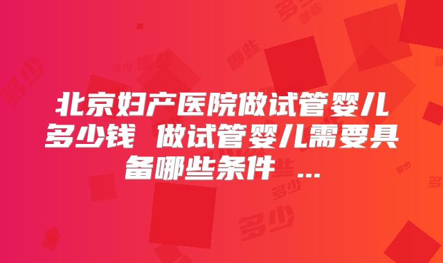 北京妇产医院做试管婴儿多少钱 做试管婴儿需要具备哪些条件 ...