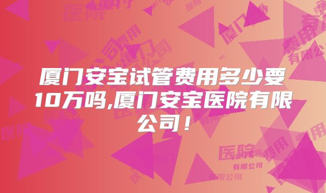 厦门安宝试管费用多少要10万吗,厦门安宝医院有限公司！