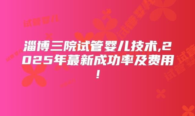 淄博三院试管婴儿技术,2025年蕞新成功率及费用!