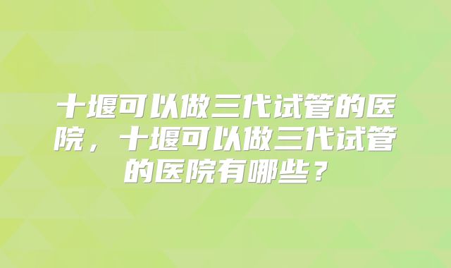 十堰可以做三代试管的医院,十堰可以做三代试管的医院有哪些?