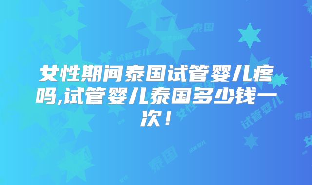 女性期间泰国试管婴儿疼吗,试管婴儿泰国多少钱一次!
