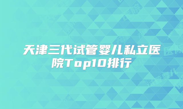 天津三代试管婴儿私立医院Top10排行