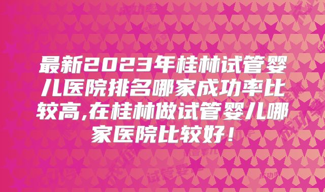 最新2023年桂林试管婴儿医院排名哪家成功率比较高,在桂林做试管婴儿哪家医院比较好！