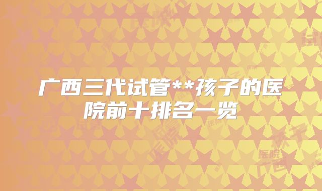 广西三代试管**孩子的医院前十排名一览