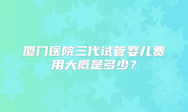 厦门医院三代试管婴儿费用大概是多少？