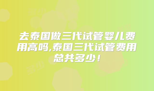 去泰国做三代试管婴儿费用高吗,泰国三代试管费用总共多少!