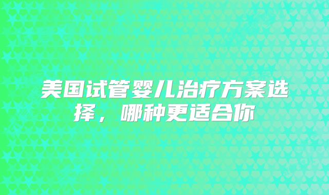 美国试管婴儿治疗方案选择，哪种更适合你