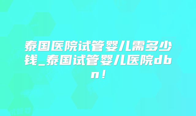 泰国医院试管婴儿需多少钱_泰国试管婴儿医院dbn！