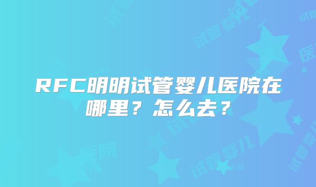 RFC明明试管婴儿医院在哪里?怎么去?