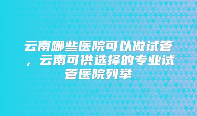 云南哪些医院可以做试管,云南可供选择的专业试管医院列举