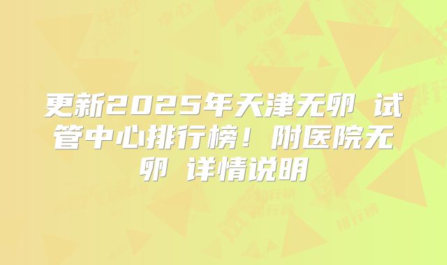 更新2025年天津无卵�试管中心排行榜！附医院无卵�详情说明