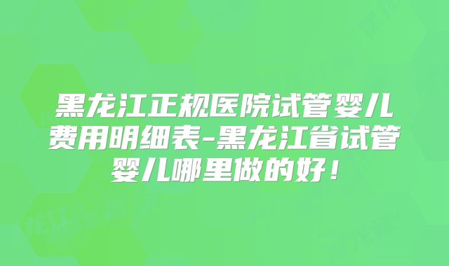 黑龙江正规医院试管婴儿费用明细表-黑龙江省试管婴儿哪里做的好!