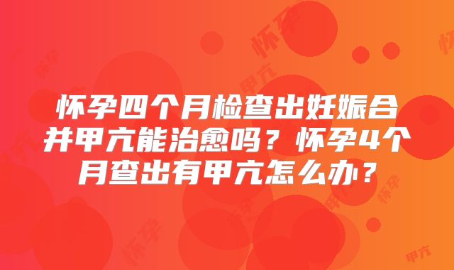 怀孕四个月检查出妊娠合并甲亢能治愈吗？怀孕4个月查出有甲亢怎么办？
