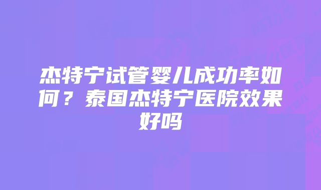 杰特宁试管婴儿成功率如何？泰国杰特宁医院效果好吗