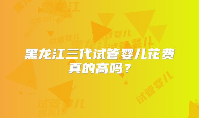 黑龙江三代试管婴儿花费真的高吗？