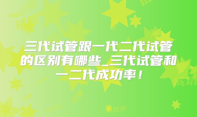 三代试管跟一代二代试管的区别有哪些_三代试管和一二代成功率！
