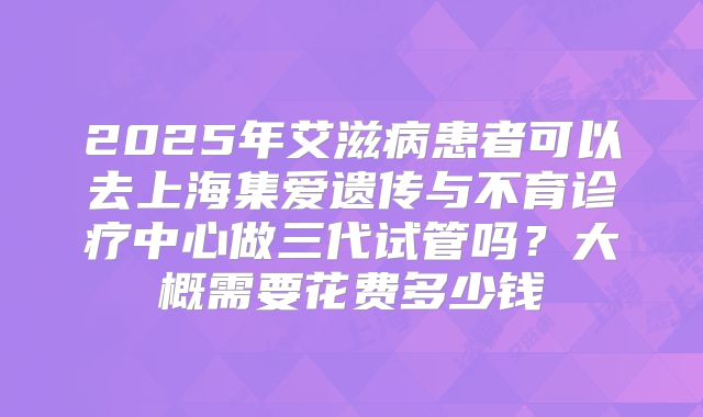 2025年艾滋病患者可以去上海集爱遗传与不育诊疗中心做三代试管吗?大概需要花费多少钱