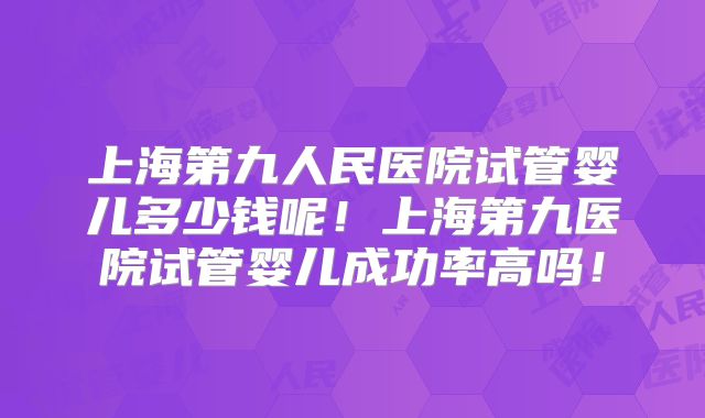 上海第九人民医院试管婴儿多少钱呢！上海第九医院试管婴儿成功率高吗！