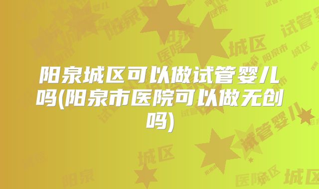 阳泉城区可以做试管婴儿吗(阳泉市医院可以做无创吗)