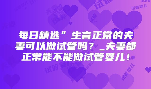 每日精选”生育正常的夫妻可以做试管吗?_夫妻都正常能不能做试管婴儿!