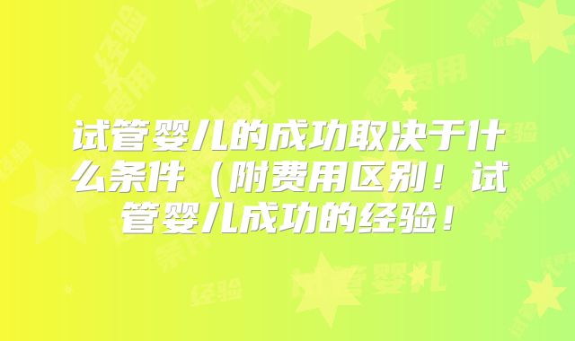 试管婴儿的成功取决于什么条件（附费用区别！试管婴儿成功的经验！