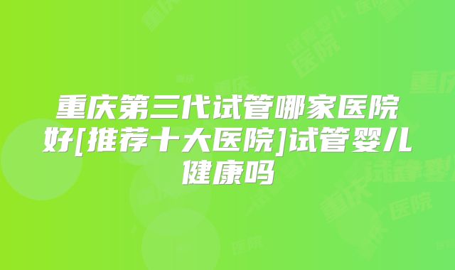 重庆第三代试管哪家医院好[推荐十大医院]试管婴儿健康吗