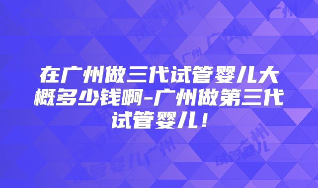在广州做三代试管婴儿大概多少钱啊-广州做第三代试管婴儿！