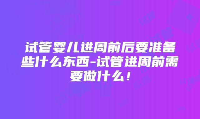 试管婴儿进周前后要准备些什么东西-试管进周前需要做什么！
