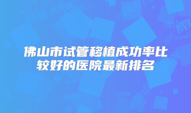 佛山市试管移植成功率比较好的医院最新排名