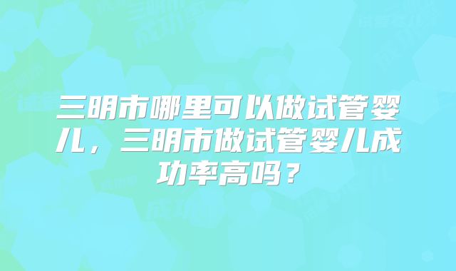三明市哪里可以做试管婴儿,三明市做试管婴儿成功率高吗?