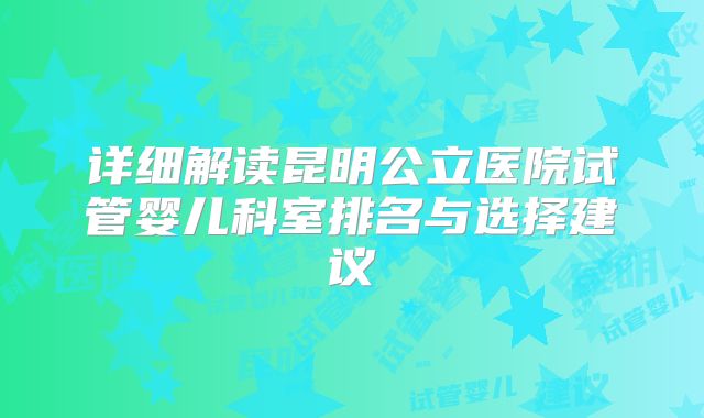 详细解读昆明公立医院试管婴儿科室排名与选择建议