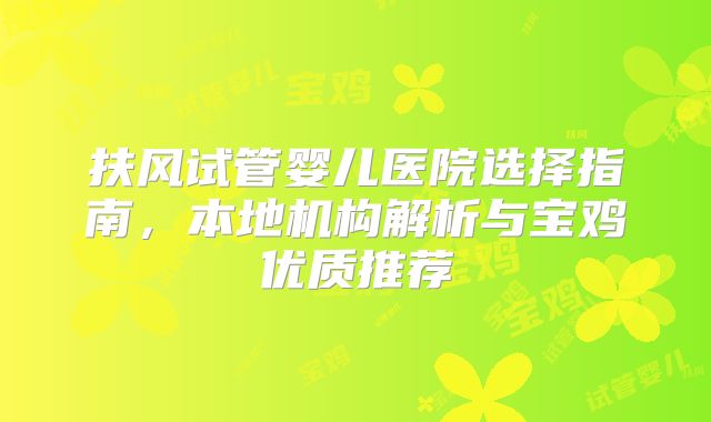 扶风试管婴儿医院选择指南，本地机构解析与宝鸡优质推荐