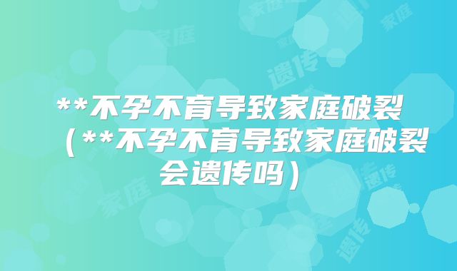 **不孕不育导致家庭破裂(**不孕不育导致家庭破裂会遗传吗)
