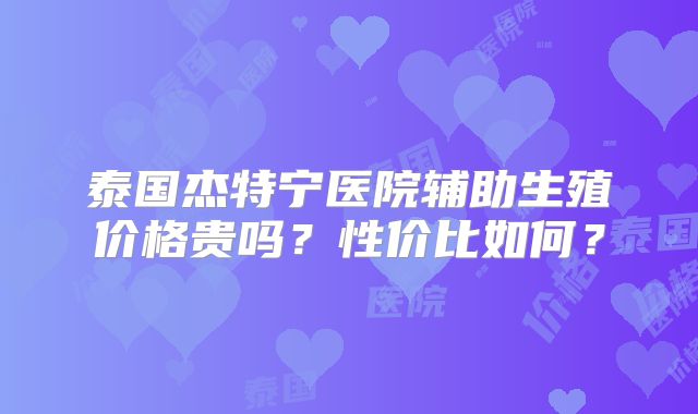 泰国杰特宁医院辅助生殖价格贵吗？性价比如何？