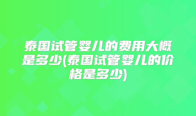 泰国试管婴儿的费用大概是多少(泰国试管婴儿的价格是多少)
