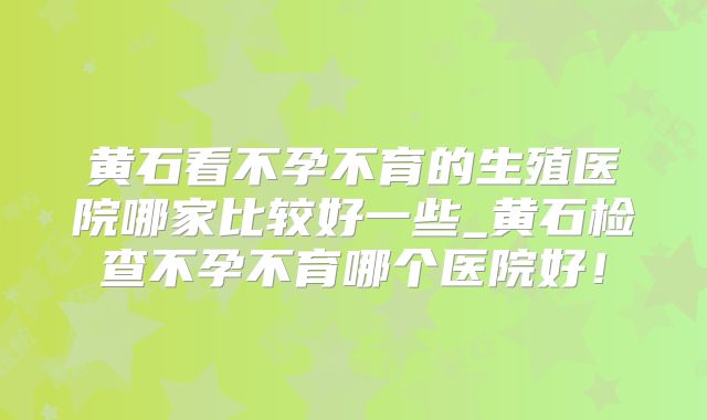 黄石看不孕不育的生殖医院哪家比较好一些_黄石检查不孕不育哪个医院好！